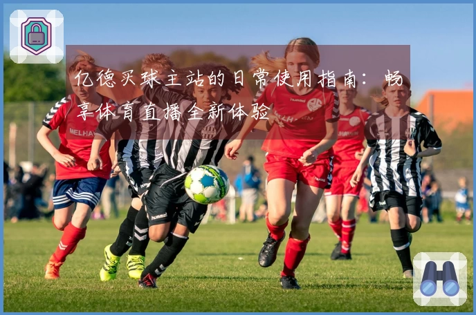 亿德买球主站的日常使用指南：畅享体育直播全新体验
