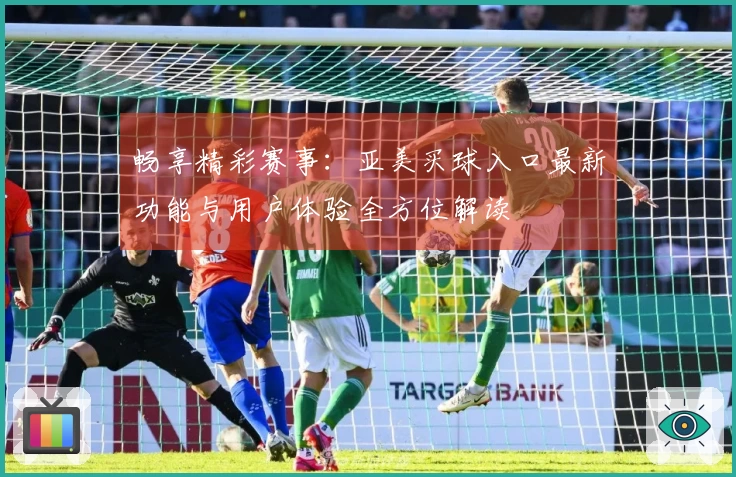 畅享精彩赛事:亚美买球入口最新功能与用户体验全方位解读